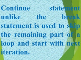 Continue statement
unlike the break
statement is used to skip
the remaining part of a
loop and start with next
iteration.
 