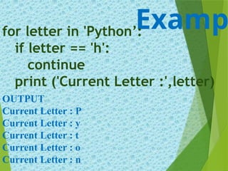 Examp
for letter in 'Python’:
if letter == 'h':
continue
print ('Current Letter :',letter)
OUTPUT:
Current Letter : P
Current Letter : y
Current Letter : t
Current Letter : o
Current Letter : n
 