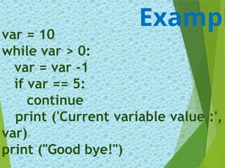 var = 10
while var > 0:
var = var -1
if var == 5:
continue
print ('Current variable value :',
var)
print ("Good bye!")
Exampl
 