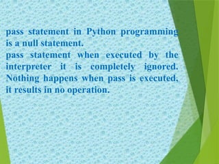 pass statement in Python programming
is a null statement.
pass statement when executed by the
interpreter it is completely ignored.
Nothing happens when pass is executed,
it results in no operation.
 