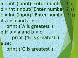 a = int (input("Enter number 1"))
b = int (input("Enter number 2"))
c = int (input(" Enter number 3"))
if a > b and a > c:
print ("A is greatest")
elif b > a and b > c:
print ("B is greatest")
else:
print ("C is greatest")
 