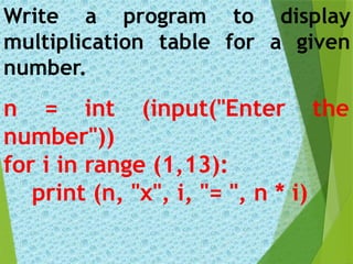 n = int (input("Enter the
number"))
for i in range (1,13):
print (n, "x", i, "= ", n * i)
Write a program to display
multiplication table for a given
number.
 