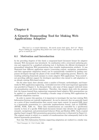 Chapter 6

A Generic Transcoding Tool for Making Web
Applications Adaptive


            “This here’s a re-search laboratory. Re-search means look again, don’t it? Means
        they’re looking for something they found once and it got away somehow, and now they
        got to re-search for it?”1


6.1        Motivation and Introduction
In the preceding chapters of this thesis a component-based document format for adaptive
dynamic Web documents was introduced. In combination with a structured authoring pro-
cess and supported by a graphical authoring tool, it facilitates the eﬃcient development of
personalized ubiquitous Web presentations from reusable implementation artefacts. It was
illustrated how diﬀerent application aspects (concerning content, navigation, presentation,
and their appropriate adaptation issues) can be systematically considered by guiding com-
ponent developers through the phases of the overall Web engineering process. However, the
resulting authoring framework assumes to create adaptive Web applications “from scratch”,
not providing suﬃcient support for developers (providers) who intend to add adaptation to
an already existing Web-based system.
    On the other hand, there already exists a number of formats, methodologies, and frame-
works for Web application engineering. A detailed overview of the most important approaches
was provided in Chapter 3. As discussed there, only some of them support (selected) issues
of personalization and device dependency. Therefore, this chapter deals with the question
how the lessons learned from engineering component-based adaptive Web presentations can
be applied (i.e. generalized) for extending a broader range of existing Web applications by
additional adaptation concerns.
    In order to answer this question, it is important to investigate the way how existing Web
Information Systems are typically implemented. As can be observed, they are generally based
on a series of data transformations that convert some input content (in general XML data)
to a hypermedia presentation in a particular implementation format, such as (X)HTML,
cHTML, WML, X3D, etc. These data transformations are controlled by a speciﬁcation
(mostly in form of a speciﬁc XML-based document format) that dictates the application’s
semantic, navigational, and presentational behavior [Fiala and Houben 2005]. Such a typical
pipeline-based (staged) Web presentation generation architecture is illustrated in Figure 6.1.
The original content is subject to a number of transformations that subsequently lead to the
desired hypermedia presentation.
    Note that Web Information Systems supporting adaptation are realized in a similar way.
   1
       Kurt Vonnegut, Jr.: Cat’s Cradle, 1963



                                                137
 