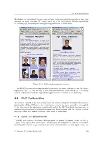 6.4. GAC Conﬁguration


By clicking on a thumbnail the user can navigate to the corresponding member’s page that
contains his name, contacts, CV, image, and a list of his publications. This list again leads
to another page describing the corresponding publication in more detail.




                         Figure 6.10: GAC running example overview

   As this Web presentation does not take into account the user‘s preferences, nor the client‘s
capabilities, the GAC will be used to add personalization and adaptation to it. The conﬁg-
uration and realization of the supported adaptations will be shown in the following.


6.4     GAC Conﬁguration
As shown in Figure 6.4, the most crucial issues for understanding the overall architecture and
functionality of the GAC are 1) the requirements towards the input content to be adapted,
2) the structure of the adaptation context data, and 3) the RDF-based rule language used to
conﬁgure the corresponding adaptation operations. In accordance with the running example
described above, this section explaines these issues in more detail.

6.4.1   Input Data Requirements
The GAC gets its input data from a Web presentation generation process, which can be e.g.
a (part of a) legacy Web application. According to its conﬁguration and the information
describing the current usage context, it performs transformations on that input. Thus, the


c Copyright TU Dresden, Zolt´n Fiala
                            a                                                               145
 