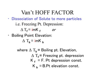 Van’t HOFF FACTOR
• Dissociation of Solute to more particles
i.e. Freezing Pt. Depression:
Δ Tf = imK f or
• Boiling Point Elevation:
Δ Tb = imK b
where Δ Tb = Boiling pt. Elevation,
Δ Tf = Freezing pt. depression
K f = F. Pt depression const.
K b = B.Pt elevation const.
 
