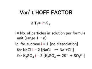 Van’t HOFF FACTOR
Δ Tf = imK f
i = No. of particles in solution per formula
unit (range 1 – n)
i.e. for sucrose i = 1 [no dissociation]
for NaCl i = 2 [NaCl → Na++Cl-]
for K2SO4 i = 3 [K2SO4 → 2K+ + SO4
2- ]
 