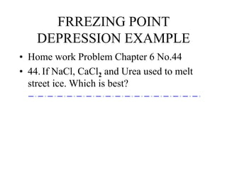 FRREZING POINT
DEPRESSION EXAMPLE
• Home work Problem Chapter 6 No.44
• 44. If NaCl, CaCl2 and Urea used to melt
street ice. Which is best?
 