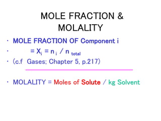 MOLE FRACTION &
MOLALITY
• MOLE FRACTION OF Component i
• = Xi = n i / n total
• (c.f Gases; Chapter 5, p.217)
• MOLALITY = Moles of Solute / kg Solvent
 