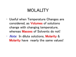MOLALITY
• Useful when Temperature Changes are
considered, as Volumes of solutions
change with changing temperature,
whereas Masses of Solvents do not!
• Note: In dilute solutions, Molarity &
Molarity have nearly the same values!
 