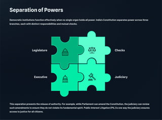 Separation of Powers
Democratic institutions function effectively when no single organ holds all power. India's Constitution separates power across three
branches, each with distinct responsibilities and mutual checks.
Checks
Judiciary
Executive
Legislature
This separation prevents the misuse of authority. For example, while Parliament can amend the Constitution, the judiciary can review
such amendments to ensure they do not violate its fundamental spirit. Public Interest Litigation (PIL) is one way the judiciary ensures
access to justice for all citizens.
 