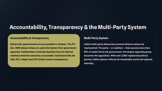 Accountability, Transparency & the Multi-Party System
Accountability & Transparency
Democratic governments are accountable to citizens. The RTI
Act, 2005 allows citizens to seek information from government
agencies. Parliamentary tools like Question Hour let elected
members hold the executive accountable. Institutions like the
CAG, CIC, Lokpal, and CVC further ensure transparency.
Multi-Party System
India's multi-party democracy ensures diverse voices are
represented. The party — or coalition — that secures more than
50% of seats forms the government; the largest opposing group
becomes the opposition. With over 2,800 registered political
parties, India's system reflects its remarkable social and regional
diversity.
 