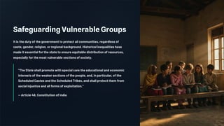 Safeguarding Vulnerable Groups
It is the duty of the government to protect all communities, regardless of
caste, gender, religion, or regional background. Historical inequalities have
made it essential for the state to ensure equitable distribution of resources,
especially for the most vulnerable sections of society.
"The State shall promote with special care the educational and economic
interests of the weaker sections of the people, and, in particular, of the
Scheduled Castes and the Scheduled Tribes, and shall protect them from
social injustice and all forms of exploitation."
— Article 46, Constitution of India
 