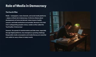 Role of Media in Democracy
The Fourth Pillar
Media — newspapers, news channels, and social media platforms
— plays a critical role in democracy. It informs citizens about
developments at home and abroad, raises issues of public
concern, and holds institutions accountable. Because of its vital
role in safeguarding people's voices, media is often called the
'fourth pillar of democracy'.
However, the spread of misinformation and fake news, especially
through digital platforms, has emerged as a growing challenge.
Responsible media consumption and media literacy are essential
civic skills for every citizen in today's world.
 