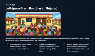 Case Study 1
Jethipura Gram Panchayat, Gujarat
Jethipura Gram Panchayat (Block Idar, Sabarkantha, Gujarat) was awarded the Nanaji Deshmukh Rashtriya Gaurav Gram Sabha Puraskar
(NDRGGSP) in 2019 for exemplary performance. Key achievements:
Effective conduct of Gram Sabhas
with Special Gram Sabhas
organised on important issues.
Timely action on education,
sanitation, and welfare of women
and children through Mahila
Sabhas.
Ensured adequate quorum in Gram
Sabhas with active participation
from Scheduled Castes, Scheduled
Tribes, and women.
 