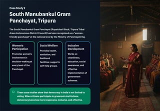 Case Study 2
South Manubankul Gram
Panchayat, Tripura
The South Manubankul Gram Panchayat (Rupaichari Block, Tripura Tribal
Areas Autonomous District Council) has been recognised as a "women-
friendly panchayat" at the national level by the Ministry of Panchayati Raj.
Women's
Participation
Promotes women's
involvement in
decision-making at
every level of the
Panchayat.
Social Welfare
Provides health,
sanitation, and
livelihood
facilities; supports
self-help groups.
Inclusive
Development
Works on
cleanliness,
education, social
awareness, and
effective
implementation of
government
schemes.
These case studies show that democracy in India is not limited to
voting. When citizens participate in grassroots institutions,
democracy becomes more responsive, inclusive, and effective.
 