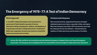 The Emergency of 1975–77: A Test of Indian Democracy
What Happened?
In June 1975, a National Emergency was imposed by the
government of Indira Gandhi on grounds of internal
disturbance. Rising unemployment, inflation, and allegations of
misgovernance had led to widespread protests. Fundamental
Rights were suspended, the press was censored, and political
leaders and activists were arrested.
The Democratic Response
Mass movements led by Jayaprakash Narayan (Lok Nayak)
mobilised students and citizens, especially in Bihar and Gujarat.
When the Emergency was lifted in 1977 and elections were held,
the ruling government was defeated — demonstrating the
resilience of Indian democracy and the power of the ballot.
Articles 352, 356, and 360 of the Constitution deal with National Emergency, President's Rule, and Financial Emergency
respectively. The Emergency period highlighted both the vulnerabilities and the strengths of India's democratic institutions.
 