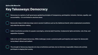 Before We Move On
Key Takeaways: Democracy
Democracy is a system of self-governance guided by principles of transparency, participation, inclusion, fairness, equality, and
accountability — it is not limited to elections alone.
Democratic ideas in India have deep roots in ancient traditions such as the Sabhā and Samiti, which emphasised consultation
and collective decision-making.
India's Constitution provides for popular sovereignty, universal adult franchise, fundamental rights and duties, rule of law, and
separation of powers.
India is the world's largest democracy. While challenges remain, sustained public participation and respect for democratic
norms keep it vibrant and resilient.
The strength of democracy depends not only on institutions and laws, but on informed, responsible citizens who actively
participate in shaping their society.
 