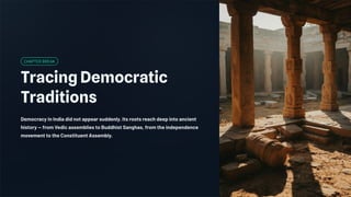 CHAPTER BREAK
Tracing Democratic
Traditions
Democracy in India did not appear suddenly. Its roots reach deep into ancient
history — from Vedic assemblies to Buddhist Sanghas, from the independence
movement to the Constituent Assembly.
 