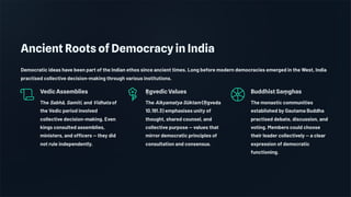 Ancient Roots of Democracy in India
Democratic ideas have been part of the Indian ethos since ancient times. Long before modern democracies emerged in the West, India
practised collective decision-making through various institutions.
Vedic Assemblies
The Sabhā, Samiti, and Vidhata of
the Vedic period involved
collective decision-making. Even
kings consulted assemblies,
ministers, and officers — they did
not rule independently.
Ṛ gvedic Values
The Aikyamatya Sūktam (Ṛ gveda
10.191.3) emphasises unity of
thought, shared counsel, and
collective purpose — values that
mirror democratic principles of
consultation and consensus.
Buddhist Saṃ ghas
The monastic communities
established by Gautama Buddha
practised debate, discussion, and
voting. Members could choose
their leader collectively — a clear
expression of democratic
functioning.
 