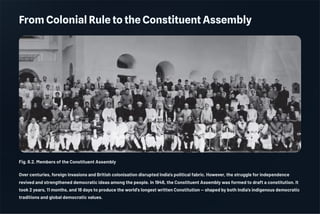 From Colonial Rule to the Constituent Assembly
Fig. 6.2. Members of the Constituent Assembly
Over centuries, foreign invasions and British colonisation disrupted India's political fabric. However, the struggle for independence
revived and strengthened democratic ideas among the people. In 1946, the Constituent Assembly was formed to draft a constitution. It
took 2 years, 11 months, and 18 days to produce the world's longest written Constitution — shaped by both India's indigenous democratic
traditions and global democratic values.
 