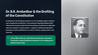 Dr. B.R. Ambedkar & the Drafting
of the Constitution
As Chairman of the Drafting Committee, Dr. B.R. Ambedkar played a decisive
role in shaping the Constitution. The Constituent Assembly Debates (CAD)
reflected the members' belief that the Constitution should not be a rigid legal
code, but a dynamic, living document — capable of evolving through lawful
amendments while upholding its core values of liberty, equality, justice, and
fraternity.
Article 368 provides for constitutional amendments, ensuring the
Constitution remains flexible and responsive to the changing socio-
political needs of India.
 