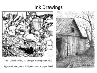 Ink Drawings Top - Daniel Loftus, St. George, ink on paper 2002 Right – Vincent, Barn, ball point pen on paper 2007 
