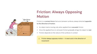 Friction: Always Opposing
Motion
Friction is a contact force that acts between surfaces, always directed opposite
to the direction of motion.
An object starts moving only when applied force exceeds friction
Once the applied force is removed, friction gradually brings the object to rest
Friction depends on the nature of the surfaces in contact
Friction always opposes motion — it never acts in the direction of
movement!
 