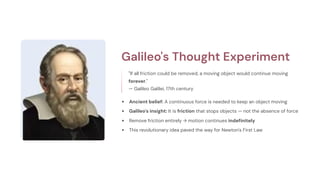 Galileo's Thought Experiment
"If all friction could be removed, a moving object would continue moving
forever."
— Galileo Galilei, 17th century
Ancient belief: A continuous force is needed to keep an object moving
Galileo's insight: It is friction that stops objects — not the absence of force
Remove friction entirely → motion continues indefinitely
This revolutionary idea paved the way for Newton's First Law
 
