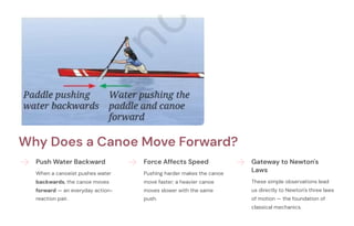Why Does a Canoe Move Forward?
Push Water Backward
When a canoeist pushes water
backwards, the canoe moves
forward — an everyday action-
reaction pair.
Force Affects Speed
Pushing harder makes the canoe
move faster; a heavier canoe
moves slower with the same
push.
Gateway to Newton's
Laws
These simple observations lead
us directly to Newton's three laws
of motion — the foundation of
classical mechanics.
 