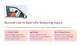 Second Law in Real Life: Reducing Injury
F = ma tells us: if we increase the time over which momentum changes, the force is reduced. This principle saves lives.
🏏Cricket Fielder
Pulls hands back while catching —
increases stopping time → force on
hands is greatly reduced.
🚗Airbags
Inflate on collision → increase
stopping time → reduce the force on
the passenger's body.
🥥Cracking Coconut
Brought down fast → stops in very
short time → ground exerts huge
force, breaking the shell.
 