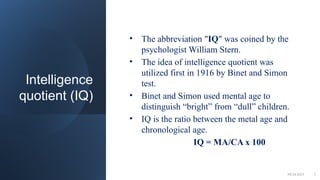 Intelligence
quotient (IQ)
• The abbreviation "IQ" was coined by the
psychologist William Stern.
• The idea of intelligence quotient was
utilized first in 1916 by Binet and Simon
test.
• Binet and Simon used mental age to
distinguish “bright” from “dull” children.
• IQ is the ratio between the metal age and
chronological age.
IQ = MA/CA x 100
09/24/2025 5
 