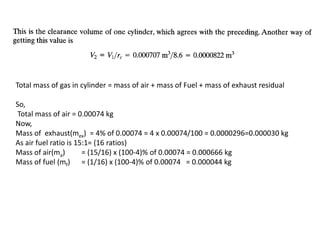 Total mass of gas in cylinder = mass of air + mass of Fuel + mass of exhaust residual
So,
Total mass of air = 0.00074 kg
Now,
Mass of exhaust(mex) = 4% of 0.00074 = 4 x 0.00074/100 = 0.0000296=0.000030 kg
As air fuel ratio is 15:1= (16 ratios)
Mass of air(ma) = (15/16) x (100-4)% of 0.00074 = 0.000666 kg
Mass of fuel (mf) = (1/16) x (100-4)% of 0.00074 = 0.000044 kg
 