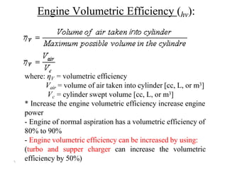 ٦
Engine Volumetric Efficiency (hv):
where: ηV = volumetric efficiency
Vair = volume of air taken into cylinder [cc, L, or m3]
Vc = cylinder swept volume [cc, L, or m3]
* Increase the engine volumetric efficiency increase engine
power
- Engine of normal aspiration has a volumetric efficiency of
80% to 90%
- Engine volumetric efficiency can be increased by using:
(turbo and supper charger can increase the volumetric
efficiency by 50%)
 