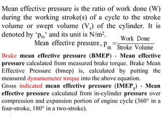 Mean effective pressure is the ratio of work done (W)
during the working stroke(s) of a cycle to the stroke
volume or swept volume (Vs) of the cylinder. It is
denoted by ‘pm‘ and its unit is N/m2.
Brake mean effective pressure (BMEP) - Mean effective
pressure calculated from measured brake torque. Brake Mean
Effective Pressure (bmep) is, calculated by putting the
measured dynamometer torque into the above equation.
Gross indicated mean effective pressure (IMEPg) - Mean
effective pressure calculated from in-cylinder pressure over
compression and expansion portion of engine cycle (360° in a
four-stroke, 180° in a two-stroke).
۹
 