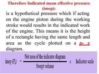 Therefore Indicated mean effective pressure
(imep):
is a hypothetical pressure which if acting
on the engine piston during the working
stroke would results in the indicated work
of the engine. This means it is the height
of a rectangle having the same length and
area as the cycle plotted on a p- v
diagram.
۱۰
 