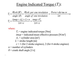 ۱٦
Engine Indicated Torque (Ti):
where:
Ti = engine indicated torque [Nm]
imep = indicated mean effective pressure [N/m2]
Ac = cylinder area [m2]
L = stroke length [m]
z = 1 (for 2 stroke engines), 2 (for 4 stroke engines)
n = number of cylinders
θ = crank shaft angle [1/s]
 