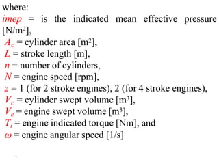 ۱۸
where:
imep = is the indicated mean effective pressure
[N/m2],
Ac = cylinder area [m2],
L = stroke length [m],
n = number of cylinders,
N = engine speed [rpm],
z = 1 (for 2 stroke engines), 2 (for 4 stroke engines),
Vc = cylinder swept volume [m3],
Ve = engine swept volume [m3],
Ti = engine indicated torque [Nm], and
ω = engine angular speed [1/s]
 
