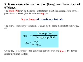 5. Brake mean effective pressure (bmep) and brake thermal
efficiency:
The bmep (Pb) may be thought of as that mean effective pressure acting on the
pistons which would give the measured b.p., i.e.
b.p. = bmep AL x active cycles/ min
The overall efficiency of the engine is given by the brake thermal efficiency, 𝜼𝑩𝑻
i.e.
where 𝒎̇ 𝒇 is the mass of fuel consumed per unit time, and 𝑸𝒏𝒆𝒕is the lower
calorific value of the fuel.
۲۲
 