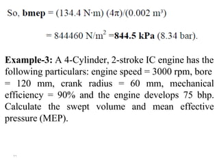 ۲٦
Example-3: A 4-Cylinder, 2-stroke IC engine has the
following particulars: engine speed = 3000 rpm, bore
= 120 mm, crank radius = 60 mm, mechanical
efficiency = 90% and the engine develops 75 bhp.
Calculate the swept volume and mean effective
pressure (MEP).
 