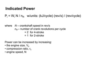 Pi = Wi N / nR w/units: (kJ/cycle) (rev/s) / (rev/cycle)
where N – crankshaft speed in rev/s
nR – number of crank revolutions per cycle
= 2 for 4-stroke
= 1 for 2-stroke
Power can be increased by increasing:
• the engine size, Vd
• compression ratio, rc
• engine speed, N
Indicated Power
 