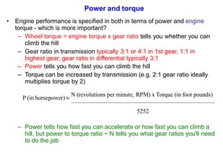 Power and torque
• Engine performance is specified in both in terms of power and engine
torque - which is more important?
– Wheel torque = engine torque x gear ratio tells you whether you can
climb the hill
– Gear ratio in transmission typically 3:1 or 4:1 in 1st gear, 1:1 in
highest gear; gear ratio in differential typically 3:1
– Power tells you how fast you can climb the hill
– Torque can be increased by transmission (e.g. 2:1 gear ratio ideally
multiplies torque by 2)
P (in horsepower) 
N (revolutions per minute, RPM) x Torque (in foot pounds)
5252
– Power tells how fast you can accelerate or how fast you can climb a
hill, but power to torque ratio ~ N tells you what gear ratios you'll need
to do the job
 
