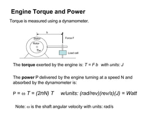 Engine Torque and Power
Torque is measured using a dynamometer.
Load cell
Force F
Stator
Rotor
b
N
The torque exerted by the engine is: T = F b with units: J
The power P delivered by the engine turning at a speed N and
absorbed by the dynamometer is:
P =  T = (2πN) T w/units: (rad/rev)(rev/s)(J) = Watt
Note:  is the shaft angular velocity with units: rad/s
 
