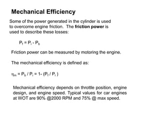 Mechanical Efficiency
Some of the power generated in the cylinder is used
to overcome engine friction. The friction power is
used to describe these losses:
Pf = Pi - Pb
Friction power can be measured by motoring the engine.
The mechanical efficiency is defined as:
m = Pb / Pi = 1- (Pf / Pi )
Mechanical efficiency depends on throttle position, engine
design, and engine speed. Typical values for car engines
at WOT are 90% @2000 RPM and 75% @ max speed.
 