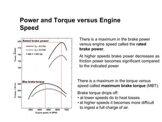 There is a maximum in the brake power
versus engine speed called the rated
brake power.
At higher speeds brake power decreases as
friction power becomes significant compared
to the indicated power
There is a maximum in the torque versus
speed called maximum brake torque (MBT).
Brake torque drops off:
• at lower speeds do to heat losses
• at higher speeds it becomes more difficult
to ingest a full charge of air.
Max brake torque
1 kW = 1.341 hp
Rated brake power
Power and Torque versus Engine
Speed
 
