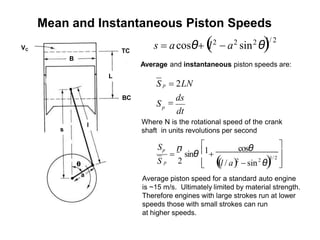 BC
L
TC
l
VC
s
a
θ
B




+ 1/ 2
2
cosθ
= sinθ
2
π 
1

 (
(l / a)2
− sin θ)
S p
Sp
Average and instantaneous piston speeds are:
dt
=
ds
S
S p = 2LN
p
Where N is the rotational speed of the crank
shaft in units revolutions per second
s = acosθ+ (
l2
− a2
sin2
θ)
1/ 2
Average piston speed for a standard auto engine
is ~15 m/s. Ultimately limited by material strength.
Therefore engines with large strokes run at lower
speeds those with small strokes can run
at higher speeds.
Mean and Instantaneous Piston Speeds
 