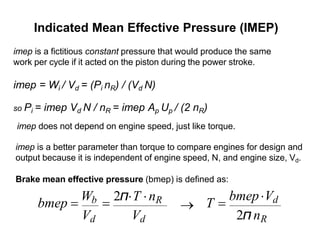Indicated Mean Effective Pressure (IMEP)
imep is a fictitious constant pressure that would produce the same
work per cycle if it acted on the piston during the power stroke.
imep = Wi / Vd = (Pi nR) / (Vd N)
so Pi = imep Vd N / nR = imep Ap Up / (2 nR)
imep does not depend on engine speed, just like torque.
imep is a better parameter than torque to compare engines for design and
output because it is independent of engine speed, N, and engine size, Vd.
Brake mean effective pressure (bmep) is defined as:
2π
nR
T =
bmepVd
bmep =
Wb =
2πT nR
Vd Vd
→
 