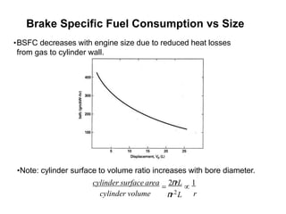 Brake Specific Fuel Consumption vs Size
•BSFC decreases with engine size due to reduced heat losses
from gas to cylinder wall.
cylinder volume r
π
r2L
•Note: cylinder surface to volume ratio increases with bore diameter.
cylinder surface area = 2π
rL  1
 