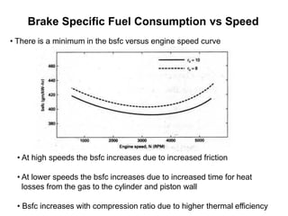 Brake Specific Fuel Consumption vs Speed
• At high speeds the bsfc increases due to increased friction
• At lower speeds the bsfc increases due to increased time for heat
losses from the gas to the cylinder and piston wall
• Bsfc increases with compression ratio due to higher thermal efficiency
• There is a minimum in the bsfc versus engine speed curve
 