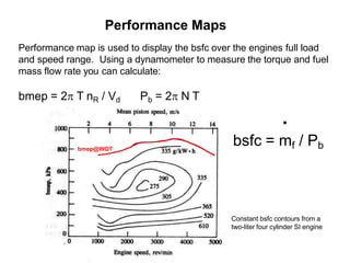 Performance Maps
Performance map is used to display the bsfc over the engines full load
and speed range. Using a dynamometer to measure the torque and fuel
mass flow rate you can calculate:
bmep = 2 T nR / Vd Pb = 2 N T
Constant bsfc contours from a
two-liter four cylinder SI engine
bmep@WOT
.
bsfc = mf / Pb
 