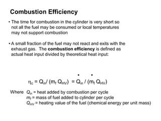 Combustion Efficiency
• The time for combustion in the cylinder is very short so
not all the fuel may be consumed or local temperatures
may not support combustion
• A small fraction of the fuel may not react and exits with the
exhaust gas. The combustion efficiency is defined as
actual heat input divided by theoretical heat input:
. .
Where
c = Qin/ (mf QHV) = Qin / (mf QHV)
Qin = heat added by combustion per cycle
mf = mass of fuel added to cylinder per cycle
QHV = heating value of the fuel (chemical energy per unit mass)
 